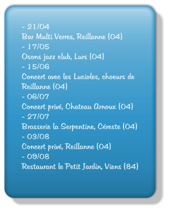 - 21/04 Bar Multi Verres, Reillanne (04) - 17/05 Osons jazz club, Lurs (04) - 15/06 Concert avec les Lucioles, choeurs de Reillanne (04) - 06/07 Concert priv, Chateau Arnoux (04) - 27/07 Brasserie la Serpentine, Creste (04) - 03/08 Concert priv, Reillanne (04) - 09/08 Restaurant le Petit Jardin, Viens (84)