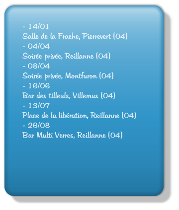 - 14/01 Salle de la Frache, Pierrevert (04)         - 04/04 Soire prive, Reillanne (04) - 08/04 Soire prive, Montfuron (04) - 16/06 Bar des tilleuls, Villemus (04) - 13/07 Place de la libration, Reillanne (04) - 26/08 Bar Multi Verres, Reillanne (04)